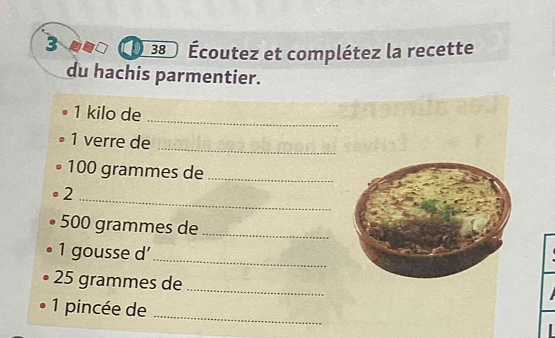 3 
38 Écoutez et complétez la recette 
du hachis parmentier.
1 kilo de_ 
1 verre de_
100 grammes de_ 
_ 
2
500 grammes de_ 
1 gousse d’_
25 grammes de_ 
1 pincée de_