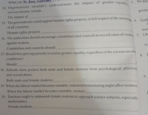 What can 
14. Organisations shouldn't underestimate the impact of gender-equalit 5. We mu 
_ 
socioeconomic trends. 
gender 
The impact of 
15. The governments could support human rights projects, in full respect of the soveree 6. Coul 

of all countries. 
Human rights projects _inst 
16. The authorities should encourage committees and councils to record cases of violer 7. Lib 
against women. 
to 
Committees and councils should 
_ 
17. Should they give top priority to realize gender equality, regardless of the socioeconom 8. 
conditions? 
Should_ 
18. Schools must protect both male and female students from psychological, physical 
and sexual abuse. 
9. 
Both male and female students_ 
19. When the labour market becomes unstable, industrial restructuring might affect women 
When the labour market becomes unstable, women_ 
20. Teachers ought to admonish female students to approach science subjects, especially 
mathematics. 
Female students_