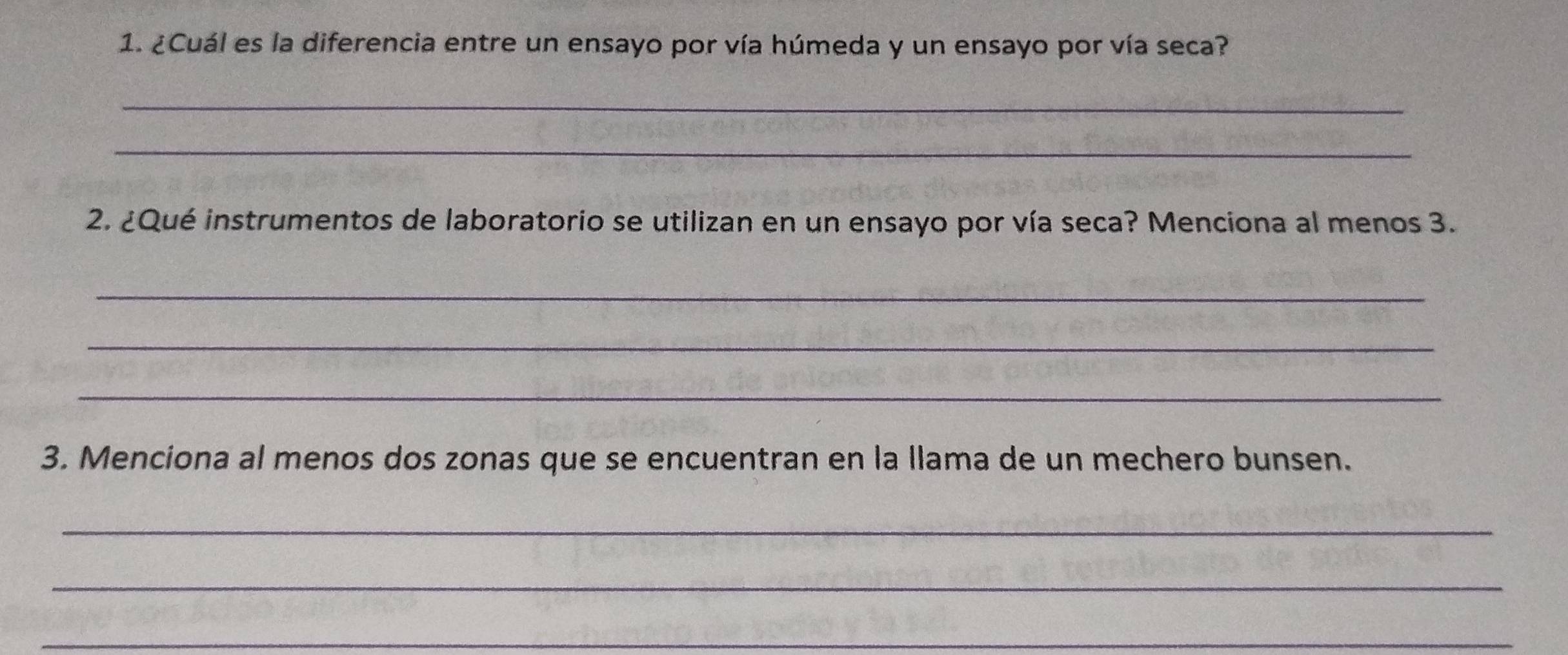 ¿Cuál es la diferencia entre un ensayo por vía húmeda y un ensayo por vía seca? 
_ 
_ 
2. ¿Qué instrumentos de laboratorio se utilizan en un ensayo por vía seca? Menciona al menos 3. 
_ 
_ 
_ 
3. Menciona al menos dos zonas que se encuentran en la llama de un mechero bunsen. 
_ 
_ 
_