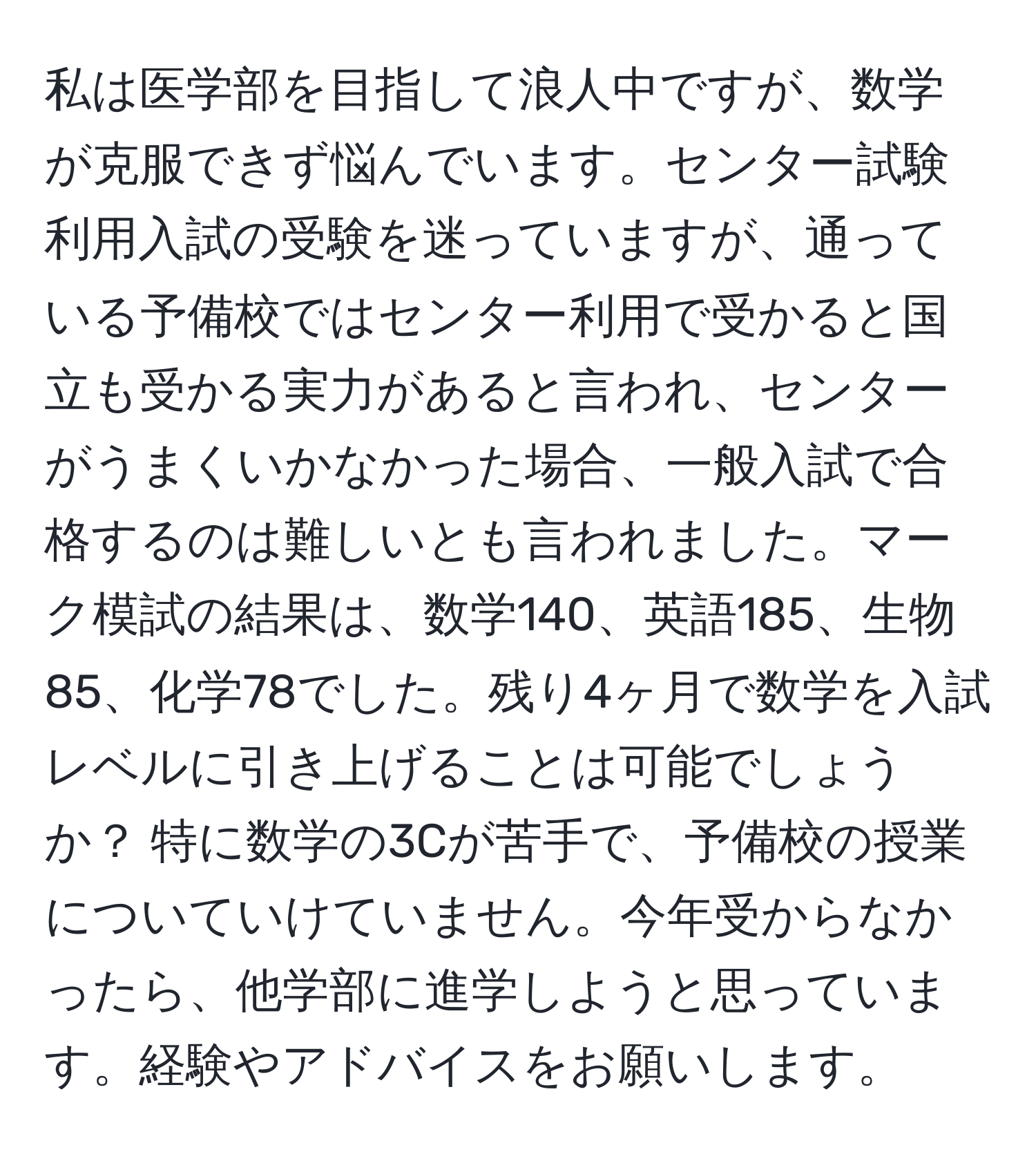 私は医学部を目指して浪人中ですが、数学が克服できず悩んでいます。センター試験利用入試の受験を迷っていますが、通っている予備校ではセンター利用で受かると国立も受かる実力があると言われ、センターがうまくいかなかった場合、一般入試で合格するのは難しいとも言われました。マーク模試の結果は、数学140、英語185、生物85、化学78でした。残り4ヶ月で数学を入試レベルに引き上げることは可能でしょうか？ 特に数学の3Cが苦手で、予備校の授業についていけていません。今年受からなかったら、他学部に進学しようと思っています。経験やアドバイスをお願いします。