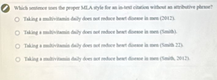 Which sentence uses the proper MLA style for an in-text citution without an attributive phrase?
Taking a multivitamin daily does not reduce heart disease in men (2012).
Taking a multivitamin daily does not reduce heart disease in men (Smith).
Taking a multivitamin daily does not reduce heart disease in men (Smith 22).
Taking a multivitamin daily does not redoce heart disease in men (Smith, 2012).