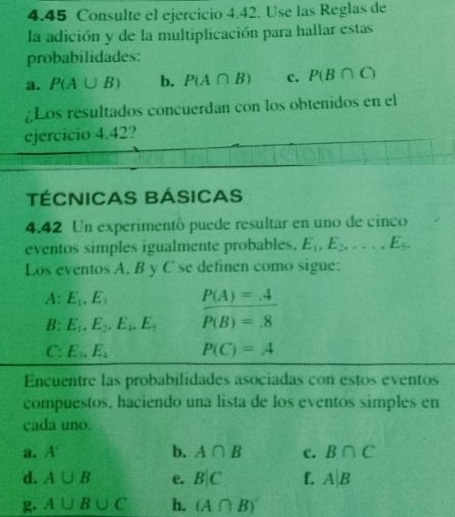 4.45 Consulte el ejercicio 4.42. Use las Reglas de 
la adición y de la multiplicación para hallar estas 
probabilidades: 
a. P(A∪ B) b. P(A∩ B) c. P(B∩ C)
¿Los resultados concuerdan con los obtenidos en el 
ejercicio 4.42? 
TÉCNICAS BÁSICAS 
4.42 Un experimentó puede resultar en uno de cinco 
eventos simples igualmente probables, E_1, E_2,..., E_5. 
Los eventos A. B y C se definen como sigue: 
A: E_1, E_3 P(A)=_ 4
B: E_1, E_2, E_2, E_3 P(B)=.8
C: E_3, E_4 P(C)=A
Encuentre las probabilidades asociadas con estos eventos 
compuestos, haciendo una lista de los eventos simples en 
cada uno. 
a. A° b. A∩ B c. B∩ C
d. A∪ B e. B|C f. A|B
g. A∪ B∪ C h. (A∩ B)'