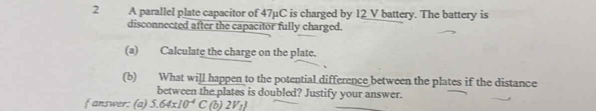 A parallel plate capacitor of 47μC is charged by 12 V battery. The battery is 
disconnected after the capacitor fully charged. 
(a) Calculate the charge on the plate. 
(b) What will happen to the potential difference between the plates if the distance 
between the plates is doubled? Justify your answer. 
f answer: (a) 5.64* 10^(-4)C (b) 2V_1