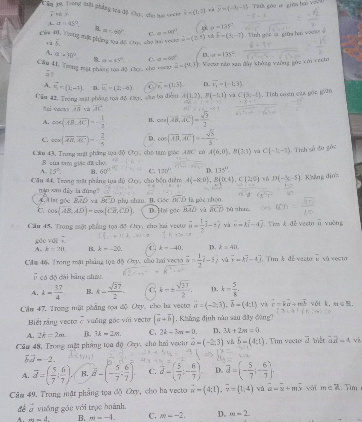 vector x yà overline y. vector y=(-3;-1). Tinh góc α giữa hai veel
Câu 39. Trong mặt phẳng tọa độ Oxy, cho hai vecto overline x=(1;2)
và
D. alpha =135°
A. alpha =45°. B. alpha =60°. C. a=90°. và vector b=(3;-7).  Tính góc α giữa hai vecto
Câu 40. Trong mặt phẳng tọa độ Oxy, cho hai vecto vector a=(2;5)
và vector b.
A. alpha =30°. B. alpha =45°.
C. alpha =60°. D. alpha =135°.
Câu 41. Trong mặt phẳng tọa độ Oxy, cho vecto vector a=(9;3) * Vectơ nào sau đây không vuông góc với vectơ
overline a ?
A. vector v_1=(1;-3). B. overline v_2=(2;-6). C, vector v_3=(1;3). D. vector v_4=(-1;3).
Câu 42. Trong mặt phẳng tọa độ Oxy, cho ba điểm A(1;2),B(-1;1) và C(5;-1) Tính cosin của góc giữa
hai vecto overline AB và overline AC.
B.
A. cos (overline AB,overline AC)=- 1/2 . cos (overline AB,overline AC)= sqrt(3)/2 .
C. cos (overline AB,overline AC)=- 2/5 . cos (vector AB,vector AC)=- sqrt(5)/5 .
D.
Câu 43. Trong mặt phẳng tọa độ Oxy, cho tam giác ABC có A(6;0),B(3;1) và C(-1;-1). Tính số đo góc
B của tam giác đã cho.
A. 15°. B. 60° C. 120°. D. 135°.
Câu 44. Trong mặt phẳng tọa độ Oxy, cho bốn điểm A(-8;0),B(0;4),C(2;0) và D(-3;-5). Khẳng định
nào sau đây là đúng?
A. Hai góc widehat BAD và widehat BCD phụ nhau. B. Góc^+D là góc nhọn.
C. cos (overline AB,overline AD)=cos (overline CB,overline CD). D. Hai góc widehat BAD và widehat BCD bù nhau.
Câu 45. Trong mặt phẳng tọa độ Oxy, cho hai vectơ vector u= 1/2 vector i-5vector j và vector v=kvector i-4vector j. Tìm k để vecto overline u vuông
góc với vector v.
A. k=20. B. k=-20. C. k=-40. D. k=40.
Câu 46. Trong mặt phẳng tọa độ Oxy, cho hai vectơ vector u= 1/2 vector i-5vector j và vector v=kvector i-4vector j. Tìmk đề vectơ n và vecto
vector v có độ dài bằng nhau.
A. k= 37/4 . B. k= sqrt(37)/2 . C. k=±  sqrt(37)/2 . D. k= 5/8 .
Câu 47. Trong mặt phẳng tọa độ Oxy, cho ba vectơ vector a=(-2;3),vector b=(4;1) và vector c=kvector a+mvector b với k、 m∈ R.
Biết rằng vectơ vector c vuông góc với vecto (vector a+vector b). Khẳng định nào sau đây đúng?
A. 2k=2m. B. 3k=2m. C. 2k+3m=0. D. 3k+2m=0.
Câu 48. Trong mặt phẳng tọa độ Oxy, cho hai vectơ vector a=(-2;3) và vector b=(4;1). Tìm vectơ vector d biết vector a.vector d=4 và
vector b.vector d=-2.
A. vector d=( 5/7 ; 6/7 ). B. vector d=(- 5/7 ; 6/7 ). C. vector d=( 5/7 ;- 6/7 ). D. overline d=(- 5/7 ;- 6/7 ).
Câu 49. Trong mặt phẳng tọa độ Oxy, cho ba vectơ vector u=(4;1),vector v=(1;4) và vector a=vector u+mvector v với m∈ R. Tìm 
để vector a vuông góc với trục hoành.
A. m=4. B. m=-4. C. m=-2. D. m=2.