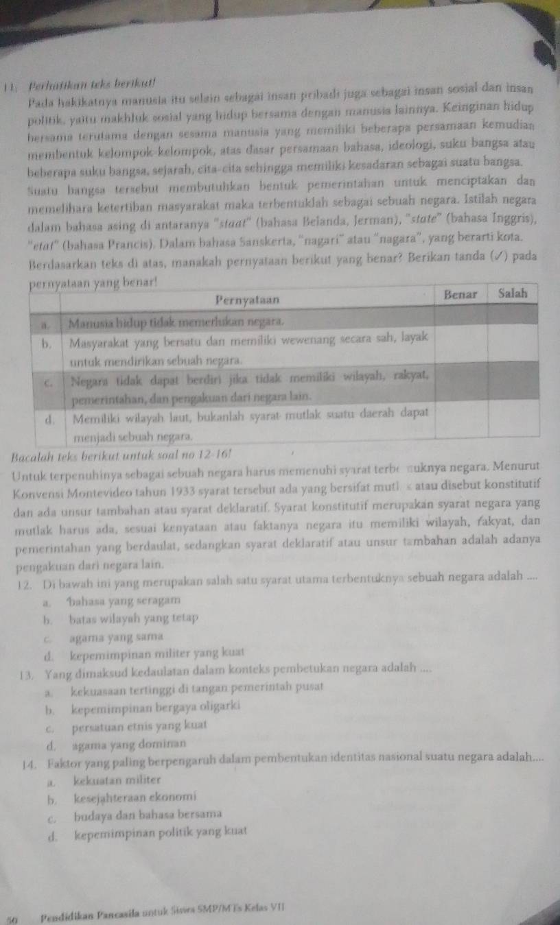 Perhatikan teks berikut!
Pada hakikatnya manusia itu selain sebagai insan pribadi juga sebagai insan sosial dan insan
politik, yaitu makhluk sosial yang hidup bersama dengan manusia lainnya. Keinginan hidup
hersama terutama dengan sesama manusia yang memiliki beberapa persamaan kemudiaa
membentuk kelompok-kelompok, atas đasar persamaan bahasa, ideologi, suku bangsa atau
beberapa suku bangsa, sejarah, cita-cita sehingga memiliki kesadaran sebagai suatu bangsa.
Suatu bangsa tersebut membutuhkan bentuk pemerintahan untuk menciptakan dan
memelihara ketertiban masyarakat maka terbentuklah sebagai sebuah negara. Istilah negara
dalam bahasa asing di antaranya 'staɑt'' (bahasa Belanda, Jerman), ''state” (bahasa Inggris),
'etat' (bahasa Prancis). Dalam bahasa Sanskerta, 'nagari' atau “nagara”, yang berarti kota.
Berdasarkan teks di atas, manakah pernyataan berikut yang benar? Berikan tanda (✓) pada
Bacalah teks berikut untu
Untuk terpenuhinya sebagai sebuah negara harus memenuhi syarat terbe πuknya negara. Menurut
Konvensi Montevideo tahun 1933 syarat tersebut ada yang bersifat mutl < atau disebut konstitutif
dan ada unsur tambahan atau syarat deklaratif. Syarat konstitutif merupakan syarat negara yang
mutlak harus ada, sesuai kenyataan atau faktanya negara itu memiliki wilayah, rakyat, dan
pemerintahan yang berdaulat, sedangkan syarat deklaratif atau unsur tambahan adalah adanya
pengakuan darì negara lain.
12. Di bawah ini yang merupakan salah satu syarat utama terbentuknya sebuah negara adalah ....
 a. bahasa yang seragam
b. batas wilayah yang tetap
c. agama yang sama
d. kepemimpinan militer yang kuat
13. Yang dimaksud kedaulatan dalam konteks pembetukan negara adalah ....
a. kekuasaan tertinggi di tangan pemerintah pusat
b. kepemimpinan bergaya oligarki
c. persatuan etnis yang kuat
d. agama yang dominan
14. Faktor yang paling berpengaruh dalam pembentukan identitas nasional suatu negara adalah....
a. kekuatan militer
b. kesejahteraan ekonomi
c. budaya dan bahasa bersama
d. kepemimpinan politik yang kuat
50 Pendidikan Pancasila untuk Sisw SMP/MTs Kelas VII