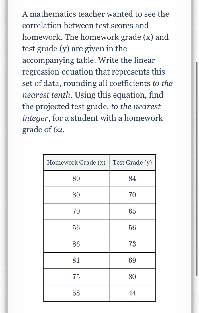 A mathematics teacher wanted to see the 
correlation between test scores and 
homework. The homework grade (x) and 
test grade (y) are given in the 
accompanying table. Write the linear 
regression equation that represents this 
set of data, rounding all coefficients to the 
nearest tenth. Using this equation, find 
the projected test grade, to the nearest 
integer, for a student with a homework 
grade of 62.