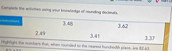 Complete the activities using your knowledge of rounding decimals. 
Istructions 3.48 3.62
2.49 3.41
3.37
Highlight the numbers that, when rounded to the nearest hundredth place, are 82.63.