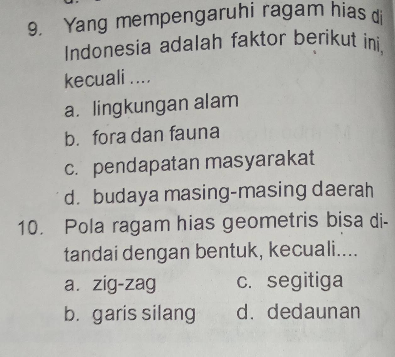 Yang mempengaruhi ragam hias di
Indonesia adalah faktor berikut ini,
kecuali ....
a. lingkungan alam
b. fora dan fauna
c. pendapatan masyarakat
d. budaya masing-masing daerah
10. Pola ragam hias geometris bisa di-
tandai dengan bentuk, kecuali....
a. zig-zag c. segitiga
b. garis silang d. dedaunan