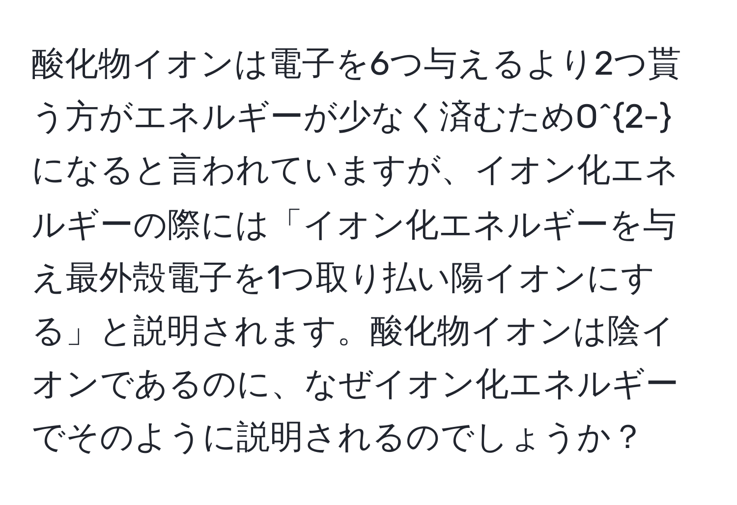 酸化物イオンは電子を6つ与えるより2つ貰う方がエネルギーが少なく済むためO^(2-)になると言われていますが、イオン化エネルギーの際には「イオン化エネルギーを与え最外殻電子を1つ取り払い陽イオンにする」と説明されます。酸化物イオンは陰イオンであるのに、なぜイオン化エネルギーでそのように説明されるのでしょうか？