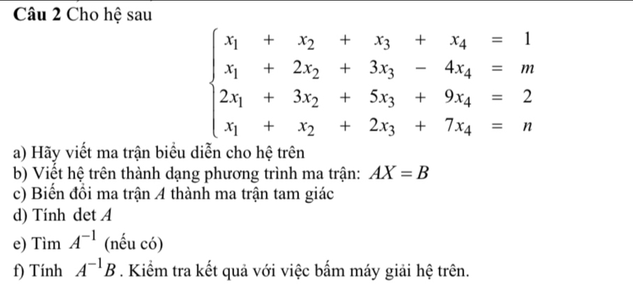 Cho hệ sau
beginarrayl x_1+x_2+x_3+x_4=1 x_1+2x_2+3x_3-4x_4=m 2x_1+3x_2+5x_3+9x_4=2 x_1+x_2+2x_3+7x_4=nendarray.
a) Hãy viết ma trận biểu diễn cho hệ trên 
b) Viết hệ trên thành dạng phương trình ma trận: AX=B
c) Biến đổi ma trận 4 thành ma trận tam giác 
d) Tính det A
e) TimA^(-1) (nếu có) 
f) Tir h A^(-1)B. Kiểm tra kết quả với việc bấm máy giải hệ trên.