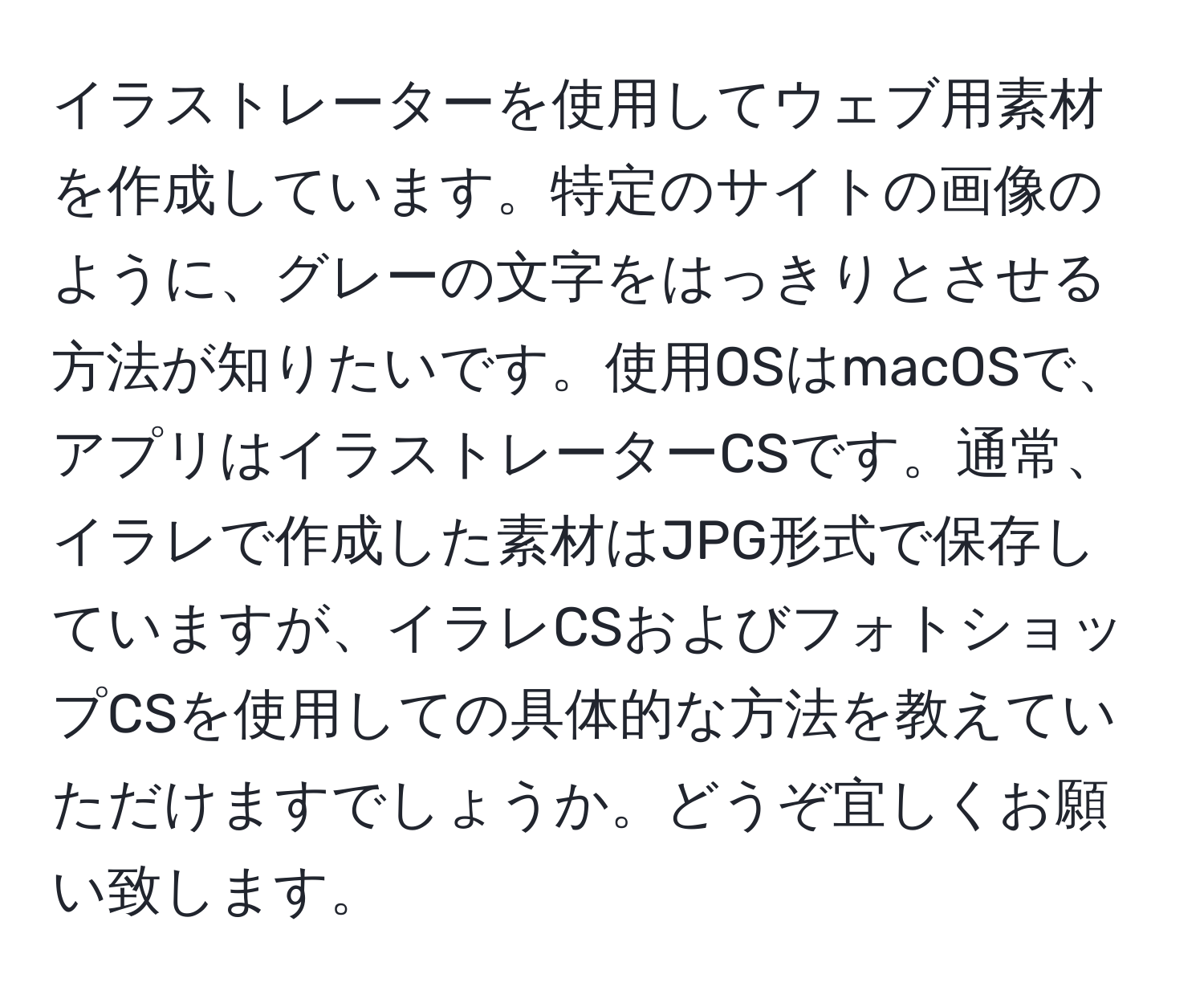 イラストレーターを使用してウェブ用素材を作成しています。特定のサイトの画像のように、グレーの文字をはっきりとさせる方法が知りたいです。使用OSはmacOSで、アプリはイラストレーターCSです。通常、イラレで作成した素材はJPG形式で保存していますが、イラレCSおよびフォトショップCSを使用しての具体的な方法を教えていただけますでしょうか。どうぞ宜しくお願い致します。