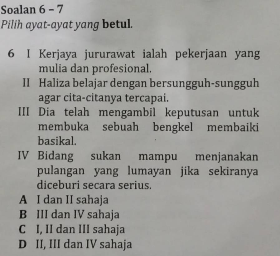 Soalan 6 - 7
Pilih ayat-ayat yang betul.
6 I Kerjaya jururawat ialah pekerjaan yang
mulia dan profesional.
II Haliza belajar dengan bersungguh-sungguh
agar cita-citanya tercapai.
III Dia telah mengambil keputusan untuk
membuka sebuah bengkel membaiki
basikal.
IV Bidang sukan mampu menjanakan
pulangan yang lumayan jika sekiranya
diceburi secara serius.
A I dan II sahaja
B III dan IV sahaja
C I, II dan III sahaja
D II, III dan IV sahaja