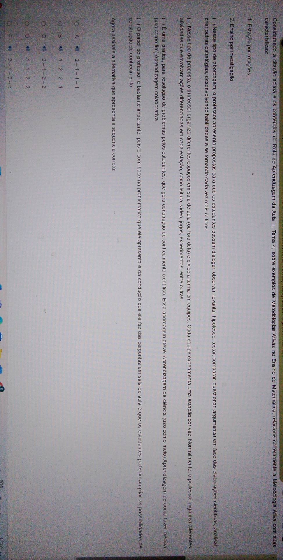 Considerando a citação acima e os conteúdos da Rota de Aprendizagem da Aula 1, Tema 4, sobre exemplos de Metodologias Ativas no Ensino de Matemática, relacione corretamente a Metodologia Ativa com suas
características:
1. Estação por rotações.
2. Ensino por investigação
(  ) Nesse tipo de abordagem, o professor apresenta propostas para que os estudantes possam dialogar, observar, levantar hipóteses, testar, comparar, questionar, argumentar em face das elaborações científicas, analisar,
criar outras estratégias, desenvolvendo habilidades e se tornando cada vez mais críticos.
( ) Nesse tipo de proposta, o professor organiza diferentes espaços em sala de aula (ou fora dela) e divide a turma em equipes. Cada equipe experimenta uma estação por vez. Normalmente, o professor organiza diferentes
atividades que envolvam ações diferenciadas em cada estação, como leitura, vídeo, jogos, experimentos, entre outras.
) É uma prática, para resolução de problemas pelos estudantes, que gera construção de conhecimento científico. Essa abordagem prevê: Aprendizagem de ciência (uso como meio) Aprendizagem de como fazer ciência
(uso como fim) Aprendizagem colaborativa
(°) O papel do professor é bastante importante, pois é com base na problemática que ele apresenta e da condução que ele faz das perguntas em sala de aula é que os estudantes poderão ampliar as possibilidades de
construção de conhecimento.
Agora assinale a alternativa que apresenta a sequência correta
A 2 - 1- 1 - 1
B ⑩ 1-2-2-1
C 4 2-1-2-2
D 49 1-1=2-2
E