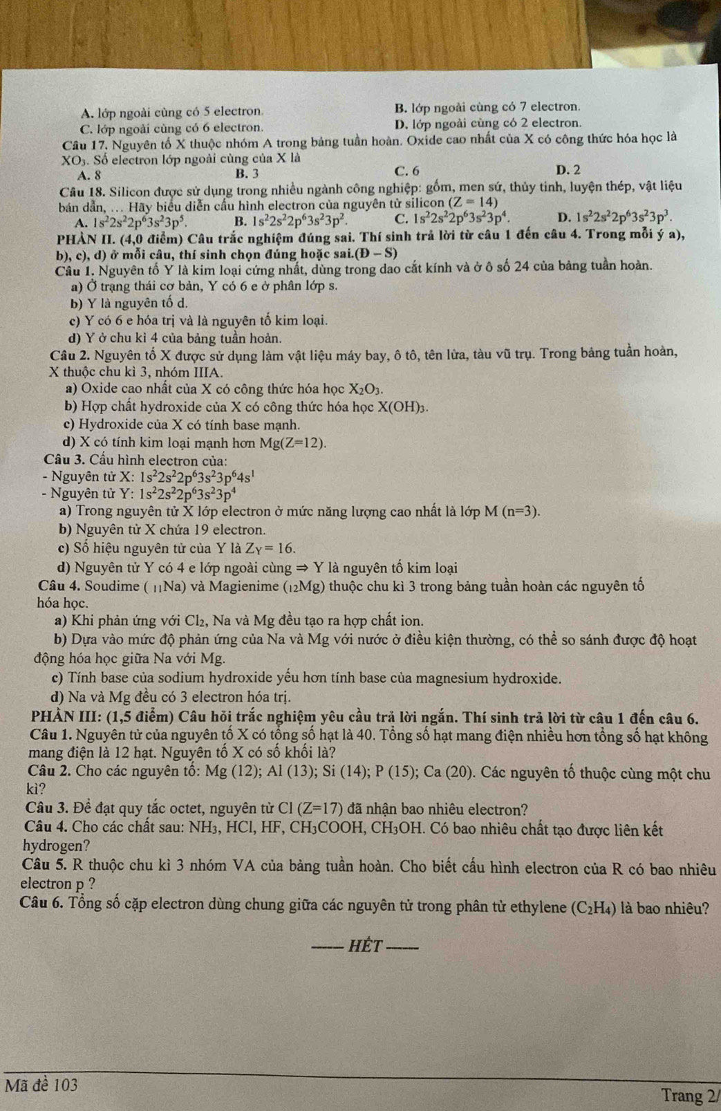 A. lớp ngoài cùng có 5 electron. B. lớp ngoài cùng có 7 electron.
C. lớp ngoài cùng có 6 electron. D. lớp ngoài cùng có 2 electron.
Câu 17. Nguyên tố X thuộc nhóm A trong bảng tuần hoàn. Oxide cao nhất của X có công thức hóa học là
XO_3.S Số electron lớp ngoài cùng của X là
A. 8 B. 3 C. 6 D. 2
Câu 18. Silicon được sử dụng trong nhiều ngành công nghiệp: gồm, men sứ, thủy tinh, luyện thép, vật liệu
bản dẫn, ... Hãy biểu diễn cầu hình electron của nguyên tử silicon (Z=14)
A. 1s^22s^22p^63s^23p^5. B. 1s^22s^22p^63s^23p^2. C. 1s^22s^22p^63s^23p^4. D. 1s^22s^22p^63s^23p^3.
PHẢN I. (4,0 điểm) Câu trắc nghiệm đúng sai. Thí sinh trả lời từ câu 1 đến câu 4. Trong mỗi ý a),
b ,c),d) ở mỗi câu, thí sinh chọn đúng hoặc sai. (D-S)
Câu 1. Nguyên tố Y là kim loại cứng nhất, dùng trong dao cắt kính và ở ô số 24 của bảng tuần hoàn.
a) Ở trạng thái cơ bản, Y có 6 e ở phân lớp s.
b) Y là nguyên tố d.
c) Y có 6 e hóa trị và là nguyên tố kim loại.
d) Y ở chu kỉ 4 của bảng tuần hoàn.
Câu 2. Nguyên tố X được sử dụng làm vật liệu máy bay, ô tô, tên lửa, tàu vũ trụ. Trong bảng tuần hoàn,
X thuộc chu kì 3, nhóm IIIA.
a) Oxide cao nhất của X có công thức hóa học X_2O_3.
b) Hợp chất hydroxide của X có công thức hóa học X(OH)_3.
c) Hydroxide của X có tính base mạnh.
d) X có tính kim loại mạnh hơn Mg(Z=12).
Câu 3. Cấu hình electron của:
- Nguyên tử X: 1s^22s^22p^63s^23p^64s^1
- Nguyên tử Y: 1s^22s^22p^63s^23p^4
a) Trong nguyên tử X lớp electron ở mức năng lượng cao nhất là lớp M(n=3).
b) Nguyên tử X chứa 19 electron.
c) Số hiệu nguyên tử của Y là Z_Y=16.
d) Nguyên tử Y có 4 e lớp ngoài cùng Rightarrow Y là nguyên tố kim loại
Câu 4. Soudime ( 11Na) và Magienime (_12Mg) thuộc chu kì 3 trong bảng tuần hoàn các nguyên tố
hóa học.
a) Khi phản ứng với Cl₂, Na và Mg đều tạo ra hợp chất ion.
b) Dựa vào mức độ phản ứng của Na và Mg với nước ở điều kiện thường, có thể so sánh được độ hoạt
động hóa học giữa Na với Mg.
c) Tính base của sodium hydroxide yếu hơn tính base của magnesium hydroxide.
d) Na và Mg đều có 3 electron hóa trị.
PHÀN III: (1,5 điểm) Câu hỏi trắc nghiệm yêu cầu trả lời ngắn. Thí sinh trả lời từ câu 1 đến câu 6.
Câu 1. Nguyên tử của nguyên tố X có tổng số hạt là 40. Tổng số hạt mang điện nhiều hơn tổng số hạt không
mang điện là 12 hạt. Nguyên tố X có số khối là?
Câu 2. Cho các nguyên tô: Mg(12);Al(13);Si(14);P(15);Ca(20). Các nguyên tố thuộc cùng một chu
kì?
Câu 3. Đề đạt quy tắc octet, nguyên tử CI(Z=17) đã nhận bao nhiêu electron?
Câu 4. Cho các chất sau: NH₃, HCl, HF, CH₃COOH, CH₃OH. Có bao nhiêu chất tạo được liên kết
hydrogen?
Câu 5. R thuộc chu kì 3 nhóm VA của bảng tuần hoàn. Cho biết cấu hình electron của R có bao nhiêu
electron p ?
Câu 6. Tổng số cặp electron dùng chung giữa các nguyên tử trong phân tử ethylene (C_2H_4) là bao nhiêu?
_HÉt_
Mã đề 103 Trang 2/