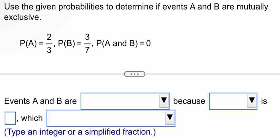 Use the given probabilities to determine if events A and B are mutually 
exclusive.
P(A)= 2/3 , P(B)= 3/7 , P(AandB)=0
Events A and B are □ because □ FK> is 
□ , which □  | 
(Type an integer or a simplified fraction.)