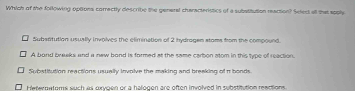 Which of the following options correctly describe the general characteristics of a substitution reaction? Select all that apply.
Substitution usually involves the elimination of 2 hydrogen atoms from the compound.
A bond breaks and a new bond is formed at the same carbon atom in this type of reaction.
Substitution reactions usually involve the making and breaking of π bonds.
Heteroatoms such as oxygen or a halogen are often involved in substitution reactions.