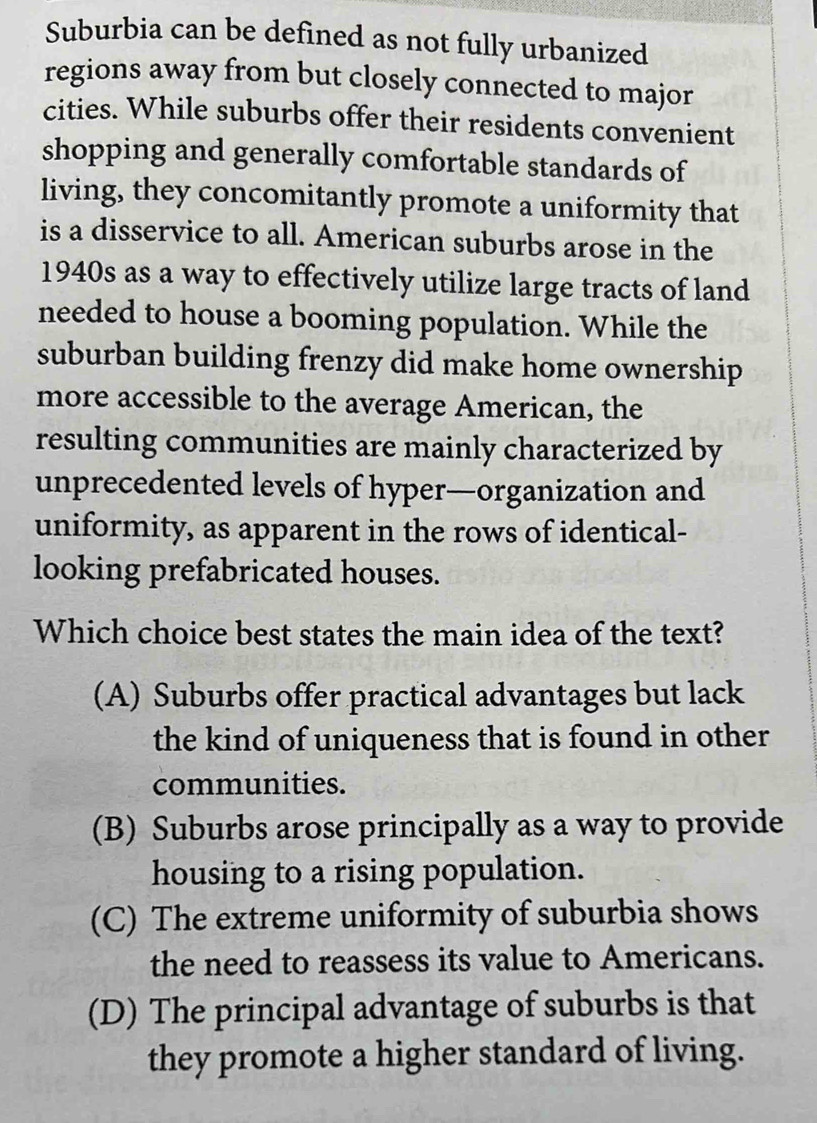 Suburbia can be defined as not fully urbanized
regions away from but closely connected to major
cities. While suburbs offer their residents convenient
shopping and generally comfortable standards of
living, they concomitantly promote a uniformity that
is a disservice to all. American suburbs arose in the
1940s as a way to effectively utilize large tracts of land
needed to house a booming population. While the
suburban building frenzy did make home ownership
more accessible to the average American, the
resulting communities are mainly characterized by
unprecedented levels of hyper—organization and
uniformity, as apparent in the rows of identical-
looking prefabricated houses.
Which choice best states the main idea of the text?
(A) Suburbs offer practical advantages but lack
the kind of uniqueness that is found in other
communities.
(B) Suburbs arose principally as a way to provide
housing to a rising population.
(C) The extreme uniformity of suburbia shows
the need to reassess its value to Americans.
(D) The principal advantage of suburbs is that
they promote a higher standard of living.