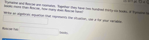 つ 4  
Trymaine and Roscoe are roomates. Together they have two hundred thirty-six books. If Trymaine h 
books more than Roscoe, how many does Roscoe have? 
Write an algebraic equation that represents the situation, use x for your variable. 
□ 
Roscoe has □ books.