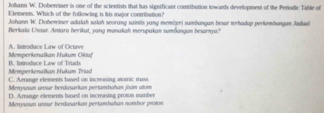 Johann W. Dobereiner is one of the scientists that has significant contribution towards development of the Periodic Table of
Elements. Which of the following is his major contribution?
Johann W. Dobereiner adalah salah seorang saintis yang memiæri sumbangan besar terhadap perkembangan Jadual
Berkala Unsur. Antara berikut, yang manakah merupakan sumangan besarnya?
A. Introduce Law of Octave
Memperkenalkan Hukum Oktaf
B. Introduce Law of Triads
Memperkenalkan Hukum Triad
C. Arrange elements based on increasing atomic mass
Menyusun unsur berdasarkan pertambahan jisim atom
D. Arrange elements based on increasing proton number
Menyusun unsur berdasarkan pertambahan nombor proton