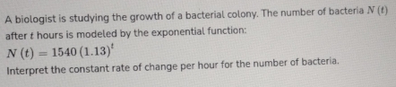 A biologist is studying the growth of a bacterial colony. The number of bacteria N(t)
after t hours is modeled by the exponential function:
N(t)=1540(1.13)^t
Interpret the constant rate of change per hour for the number of bacteria.