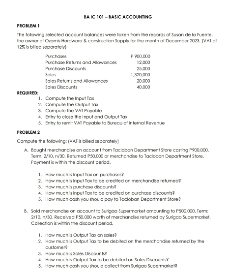 BA IC 101 - BASIC ACCOUNTING 
PROBLEM 1 
The following selected account balances were taken from the records of Susan de la Fuente. 
the owner of Ozamis Hardware & construction Supply for the month of December 2023. (VAT of
12% is billed separately 
Purchases P 900,000
Purchase Returns and Allowances 12,000
Purchase Discounts 25,000
Sales 1,320,000
Sales Returns and Allowances 20,000
Sales Discounts 40,000
REQUIRED: 
1. Compute the Input Tax 
2. Compute the Output Tax 
3. Compute the VAT Payable 
4. Entry to close the Input and Output Tax 
5. Entry to remit VAT Payable to Bureau of Internal Revenue 
PROBLEM 2 
Compute the following: (VAT is billed separately) 
A. Bought merchandise on account from Tacloban Department Store costing P900,000. 
Term: 2/10, n/30. Returned P50,000 or merchandise to Tacloban Department Store. 
Payment is within the discount period. 
1. How much is Input Tax on purchases? 
2. How much is Input Tax to be credited on merchandise returned? 
3. How much is purchase discounts? 
4. How much is Input Tax to be credited on purchase discounts? 
5. How much cash you should pay to Tacloban Department Store? 
B, Sold merchandise on account to Surigao Supermarket amounting to P500,000. Term:
2/10, n/30, Received P50,000 worth of merchandise returned by Surigao Supermarket. 
Collection is within the discount period. 
1. How much is Output Tax on sales? 
2. How much is Output Tax to be debited on the merchandise returned by the 
customer? 
3. How much is Sales Discounts? 
4. How much is Output Tax to be debited on Sales Discounts? 
5. How much cash you should collect from Surigao Supermarket?