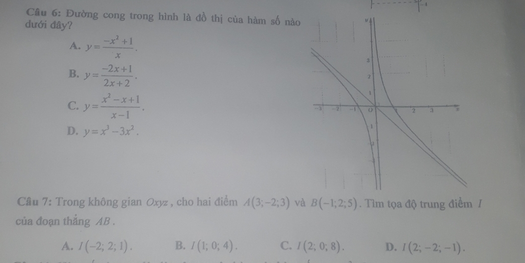 Đường cong trong hình là đồ thị của hàm số nào
dưới đây?
A. y= (-x^2+1)/x .
B. y= (-2x+1)/2x+2 .
C. y= (x^2-x+1)/x-1 .
D. y=x^3-3x^2. 
Cầu 7: Trong không gian Oxyz , cho hai điểm A(3;-2;3) và B(-1;2;5). Tìm tọa độ trung điểm /
của đoạn thắng AB.
A. I(-2;2;1). B. I(1;0;4). C. I(2;0;8). D. I(2;-2;-1).