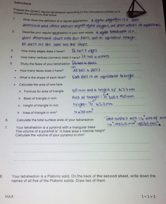 Instructions 
Prepare the (green) regular tetrahedron according to the instructions printed on it. 
Answer the questions that follow 
1. Write down the definition of a regular polyhedron. 
dmensional cold u 
ond 
2. Describe your regular tetrahedron in your own words 
e amensonal shope w ith 
3. How many edges does it have? 
4. How many vertices (corners) does it have? 
5. Study the faces of your tetrahedron 
How many faces does it have? 
What is the shape of each face? 
Calculate the area of one face 
Formula for area of triangle 
Base of triangle in mm
Height of triangle in mm
Area of triangle in mm^2
_ 
6. Calculate the total surface area of your tetrahedron 
7. Your tetrahedron is a pyramid with a triangular base 
The volume of a pyramid is" ½ base area x internal height" 
Calculate the volume of your pyramid in mm^3
_ 
_ 
_ 
8. Your tetrahedron is a Platonic solid. On the back of the second sheet, write down the 
names of all five of the Platonic solids. Draw two of them. 
VULA 1+1>2