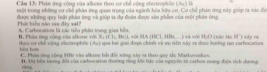 Phản ứng cộng của alkene theo cơ chế cộng electrophile (Ag) là
một trong những cơ chế phản ứng quan trọng của ngành hóa hữu cơ. Cơ chế phản ứng này giúp ta xác địn
được những quy luật phản ứng và giúp ta dự đoán được sản phẩm của một phản ứng.
Phát biểu nào sau đây sai?
A. Carbocation là các tiểu phân trung gian bền.
B. Phản ứng cộng của alkene với X_2(Cl_2,Br_2) , với HA (HCl, HBr,...) 1 và với H_2O (xúc tác H*) xảy ra
theo cơ chế cộng electrophile (Αε) qua hai giai đoạn chính và ưu tiên xảy ra theo hướng tạo carbocation
bèn hơn
C. Phản ứng cộng HBr vào alkene bắt đối xứng xảy ra theo quy tắc Markovníkov.
D. Độ bền tương đổi của carbocation thường tăng khi bậc của nguyên tử carbon mang điện tích đương
tǎng.