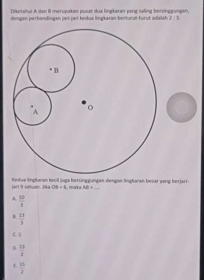 Diketahui A dan B merupakan pusat dua lingkaran yang saling bersinggungan,
dengan perbandingan jari-jari kedua lingkaran berturut-turut adalah 2:3. 
Kedua lingkaran kecil juga bersinggungan dengan lingkaran besar yang berjari-
jari 9 satuan. Jika OB=6 , maka AB= _
A.  10/3 
B.  13/3 
C. 5
D.  13/2 
E.  15/2 