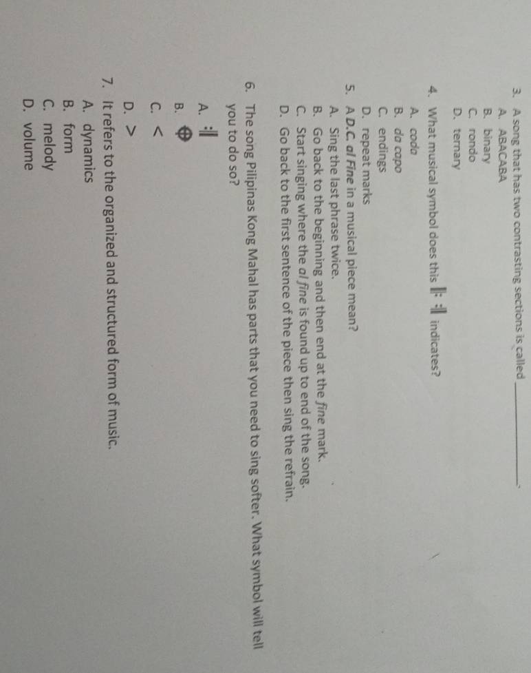 A song that has two contrasting sections is called_
A. ABACABA
B. binary
C. rondo
D. ternary
4. What musical symbol does this indicates?
A. coda
B. da capo
C. endings
D. repeat marks
5. A D.C. al Fine in a musical piece mean?
A. Sing the last phrase twice.
B. Go back to the beginning and then end at the fine mark.
C. Start singing where the al fine is found up to end of the song.
D. Go back to the first sentence of the piece then sing the refrain.
6. The song Pilipinas Kong Mahal has parts that you need to sing softer. What symbol will tell
you to do so?
A.
B.
C.
D.
7. It refers to the organized and structured form of music.
A. dynamics
B. form
C. melody
D. volume