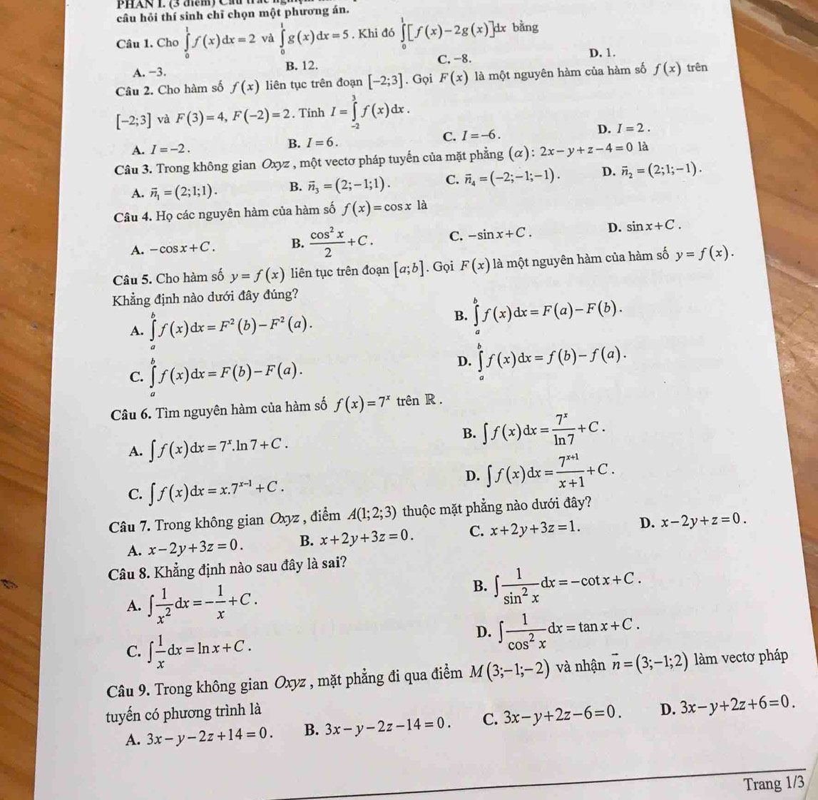 PHAN L (3  để m ) C  h  
câu hỏi thí sinh chī chọn một phương án.
Câu 1. Cho ∈tlimits _0^(1f(x)dx=2 và ∈tlimits _0^1g(x)dx=5. Khi đó ∈tlimits _0^1[f(x)-2g(x)]dx bàng
A. −3. B. 12. C. -8.
D. 1.
Câu 2. Cho hàm số f(x) liên tục trên đoạn [-2;3]. Gọi F(x) là một nguyên hàm của hàm số f(x) trên
[-2;3] và F(3)=4,F(-2)=2. Tính I=∈tlimits _(-2)^3f(x)dx.
A. I=-2. I=6. C. I=-6. D. I=2.
B.
Câu 3. Trong không gian Oxyz , một vectơ pháp tuyến của mặt phẳng (α): 2x-y+z-4=0 là
A. vector n)_1=(2;1;1). B. vector n_3=(2;-1;1). C. vector n_4=(-2;-1;-1). D. vector n_2=(2;1;-1).
Câu 4. Họ các nguyên hàm của hàm số f(x)=cos x1 à
A. -cos x+C. B.  cos^2x/2 +C. C. -sin x+C. D. sin x+C.
Câu 5. Cho hàm số y=f(x) liên tục trên đoạn [a;b]. Gọi F(x) là một nguyên hàm của hàm số y=f(x).
Khẳng định nào dưới đây đúng?
A. ∈tlimits _a^(bf(x)dx=F^2)(b)-F^2(a).
B. ∈tlimits _a^(bf(x)dx=F(a)-F(b).
C. ∈tlimits _a^bf(x)dx=F(b)-F(a).
D. ∈tlimits _a^bf(x)dx=f(b)-f(a).
Câu 6. Tìm nguyên hàm của hàm số f(x)=7^x) trên R .
A. ∈t f(x)dx=7^x.ln 7+C.
B. ∈t f(x)dx= 7^x/ln 7 +C.
C. ∈t f(x)dx=x.7^(x-1)+C.
D. ∈t f(x)dx= (7^(x+1))/x+1 +C.
Câu 7. Trong không gian Oxyz , điểm A(1;2;3) thuộc mặt phẳng nào dưới đây?
A. x-2y+3z=0. B. x+2y+3z=0. C. x+2y+3z=1. D. x-2y+z=0.
Câu 8. Khẳng định nào sau đây là sai?
A. ∈t  1/x^2 dx=- 1/x +C.
B. ∈t  1/sin^2x dx=-cot x+C.
C. ∈t  1/x dx=ln x+C.
D. ∈t  1/cos^2x dx=tan x+C.
Câu 9. Trong không gian Oxyz , mặt phẳng đi qua điểm M(3;-1;-2) và nhận vector n=(3;-1;2) làm vectơ pháp
tuyến có phương trình là
A. 3x-y-2z+14=0. B. 3x-y-2z-14=0. C. 3x-y+2z-6=0. D. 3x-y+2z+6=0.
Trang 1/3