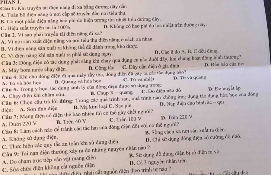 PHAN 1.
Câu 1: Khi truyền tải điện năng đi xa bằng đường dây dẫn
A. Toàn bộ điện năng ở nơi cấp sẽ truyền đến nơi tiêu thụ.
B. Có một phần điện năng hao phí do hiện tượng tỏa nhiệt trên đường dây.
C. Hiệu suất truyền tải là 100%. D. Không có hao phí do tỏa nhiệt trên đường dây.
Câu 2. Vì sao phải truyền tải điện năng đi xa?
A. Vì nơi sản xuất điện năng và nơi tiêu thụ điện năng ở cách xa nhau.
B. Vì điện năng sản xuất ra không thể đề dành trong kho được.
C. Vì điện năng khi sản xuất ra phải sử dụng ngay. D. Các lí do A, B, C đều đúng.
Câu 3: Dòng điện có tác dụng phát sáng khi chạy qua dụng cụ nào dưới đây, khi chúng hoạt động bình thường?
A. Máy bơm nước chạy điện B. Công tắc C. Dây dẫn điện ở gia đình D. Đèn báo của tivi
Câu 4: Khi cho dòng điện đi qua máy sấy tóc, dòng điện đã gây ra các tác dụng nào?
A. Từ và hóa học B. Quang và hóa học C. Từ và nhiệt D. Từ và quang
Câu 5: Trong y học, tác dụng sinh lý của dòng điện được sử dụng trong:
A. Chạy điện khi châm cứu. B. Chụp X - quang C. Đo điện não đồ D. Đo huyết áp
Câu 6: Chọn câu trả lời đúng: Trong các quá trình sau, quá trình nào không ứng dụng tác dụng hóa học của dòng
điện: A. Sơn tĩnh điện B. Mạ kim loại C. Sạc pin D. Nạp điện cho bình ắc - qui
Câu 7: Mạng điện có điện thế bao nhiêu thì có thể gây chết người?
A. Dưới 220 V B. Trên 40 V C. Trên 100 V D. Trên 220 V
Câu 8: Làm cách nào để tránh các tác hại của dòng điện đối với cơ thể người?
A. Không sử dụng điện. B. Sống cách xa nơi sản xuất ra điện.
C. Thực hiện các quy tắc an toàn khi sử dụng điện. D. Chỉ sử dụng dòng điện có cường độ nhỏ.
Câu 9: Tai nạn điện thường xảy ra do những nguyên nhân nào ?
A. Do chạm trực tiếp vào vật mang điện B. Sử dụng đồ dùng điện bị rò điện ra vỏ.
C. Sửa chữa điện không cắt nguồn điện D. Cả 3 nguyên nhân trên
a hữ a điện, phải cắt nguồn điện theo trình tự nào ?
chi → Cắt cầu dao