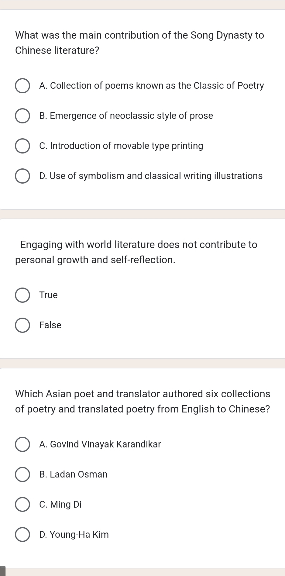 What was the main contribution of the Song Dynasty to
Chinese literature?
A. Collection of poems known as the Classic of Poetry
B. Emergence of neoclassic style of prose
C. Introduction of movable type printing
D. Use of symbolism and classical writing illustrations
Engaging with world literature does not contribute to
personal growth and self-reflection.
True
False
Which Asian poet and translator authored six collections
of poetry and translated poetry from English to Chinese?
A. Govind Vinayak Karandikar
B. Ladan Osman
C. Ming Di
D. Young-Ha Kim