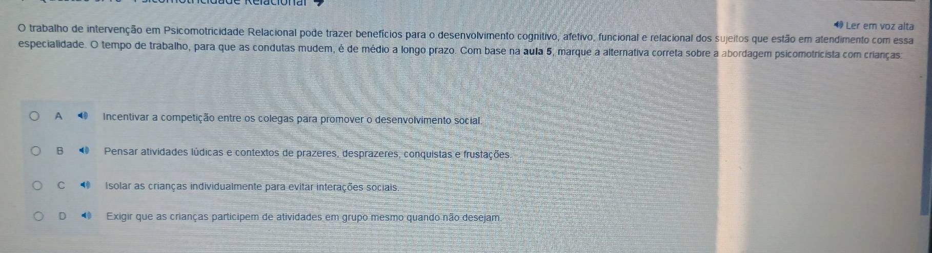 Ler em voz alta
O trabalho de intervenção em Psicomotricidade Relacional pode trazer benefícios para o desenvolvimento cognitivo, afetivo, funcional e relacional dos sujeitos que estão em atendimento com essa
especialidade. O tempo de trabalho, para que as condutas mudem, é de médio a longo prazo. Com base na aula 5, marque a alternativa correta sobre a abordagem psicomotricista com crianças
A Incentivar a competição entre os colegas para promover o desenvolvimento social.
B Pensar atividades lúdicas e contextos de prazeres, desprazeres, conquistas e frustações,
C Isolar as crianças individualmente para evitar interações sociais.
D Exigir que as crianças participem de atividades em grupo mesmo quando não desejam.