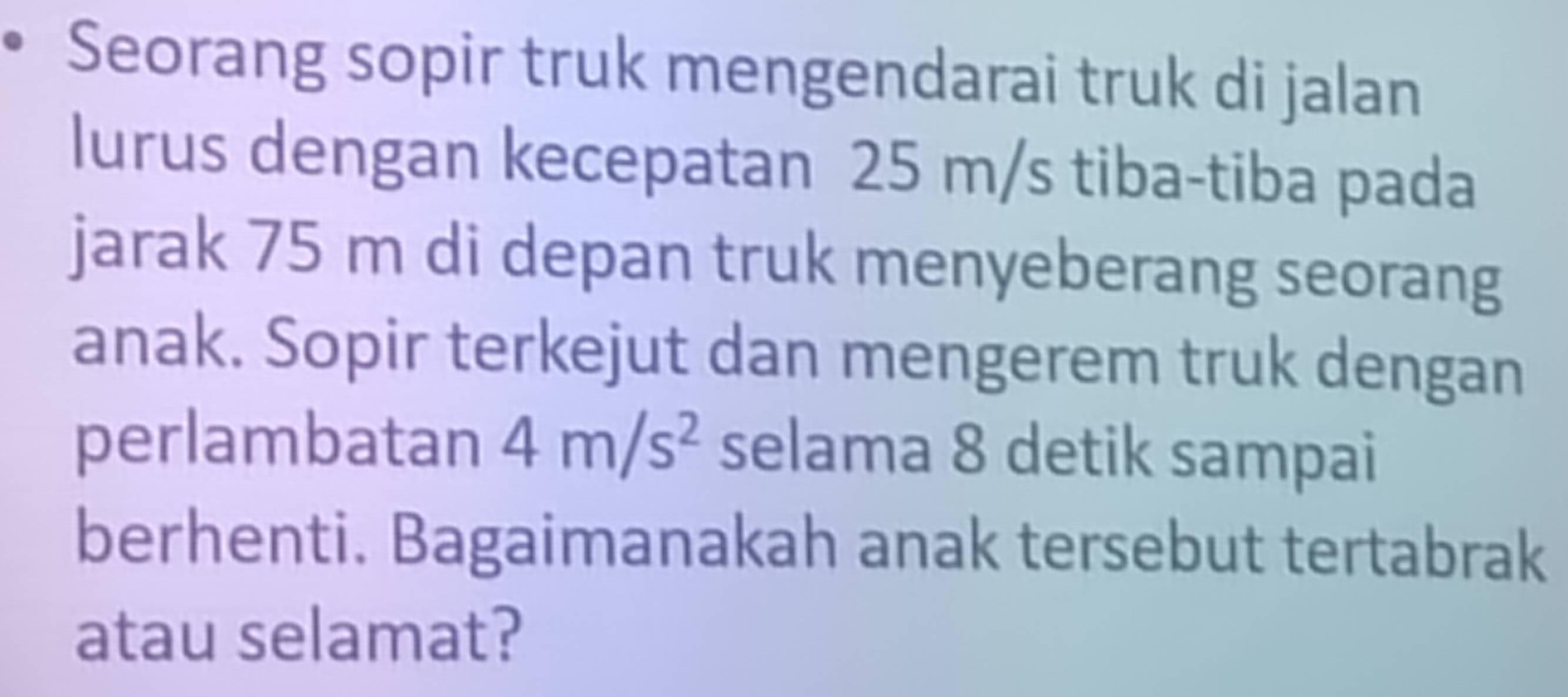 Seorang sopir truk mengendarai truk di jalan 
lurus dengan kecepatan 25 m/s tiba-tiba pada 
jarak 75 m di depan truk menyeberang seorang 
anak. Sopir terkejut dan mengerem truk dengan 
perlambatan 4m/s^2 selama 8 detik sampai 
berhenti. Bagaimanakah anak tersebut tertabrak 
atau selamat?