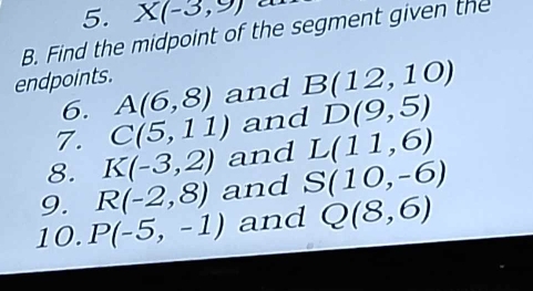 X(-3,9) C
B. Find the midpoint of the segment given the 
endpoints. and B(12,10)
6. A(6,8)
7. C(5,11) and D(9,5)
8. K(-3,2) and L(11,6)
9. R(-2,8) and S(10,-6)
10. P(-5,-1) and Q(8,6)