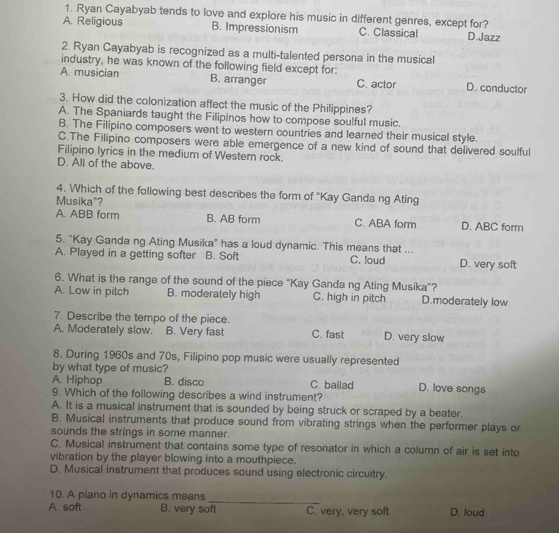 Ryan Cayabyab tends to love and explore his music in different genres, except for?
A. Religious B. Impressionism C. Classical D.Jazz
2. Ryan Cayabyab is recognized as a multi-talented persona in the musical
industry, he was known of the following field except for:
A. musician B. arranger C. actor D. conductor
3. How did the colonization affect the music of the Philippines?
A. The Spaniards taught the Filipinos how to compose soulful music.
B. The Filipino composers went to western countries and learned their musical style.
C.The Filipino composers were able emergence of a new kind of sound that delivered soulful
Filipino lyrics in the medium of Western rock.
D. All of the above.
4. Which of the following best describes the form of “Kay Ganda ng Ating
Musika”?
A. ABB form B. AB form C. ABA form D. ABC form
5. “Kay Ganda ng Ating Musika” has a loud dynamic. This means that ...
A. Played in a getting softer B. Soft C. loud D. very soft
6. What is the range of the sound of the piece “Kay Ganda ng Ating Musika”?
A. Low in pitch B. moderately high C. high in pitch D.moderately low
7. Describe the tempo of the piece.
A. Moderately slow. B. Very fast C. fast D. very slow
8. During 1960s and 70s, Filipino pop music were usually represented
by what type of music?
A. Hiphop B. disco C. ballad D. love songs
9. Which of the following describes a wind instrument?
A. It is a musical instrument that is sounded by being struck or scraped by a beater.
B. Musical instruments that produce sound from vibrating strings when the performer plays or
sounds the strings in some manner.
C. Musical instrument that contains some type of resonator in which a column of air is set into
vibration by the player blowing into a mouthpiece.
D. Musical instrument that produces sound using electronic circuitry.
_
10. A piano in dynamics means
A. soft B. very soft C. very, very soft D. loud