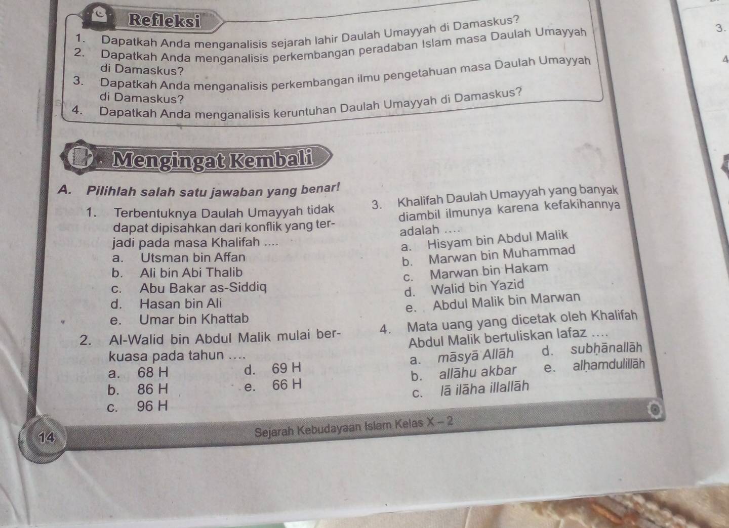 Refleksi
1. Dapatkah Anda menganalisis sejarah Iahir Daulah Umayyah di Damaskus?
2. Dapatkah Anda menganalisis perkembangan peradaban Islam masa Daulah Umayyah
3.
A
di Damaskus?
3. Dapatkah Anda menganalisis perkembangan ilmu pengetahuan masa Daulah Umayyah
di Damaskus?
4. Dapatkah Anda menganalisis keruntuhan Daulah Umayyah di Damaskus?
Mengingat Kembali
A. Pilihlah salah satu jawaban yang benar!
1. Terbentuknya Daulah Umayyah tidak 3. Khalifah Daulah Umayyah yang banyak
dapat dipisahkan dari konflik yang ter- diambil ilmunya karena kefakihannya
adalah
jadi pada masa Khalifah ....
a. Hisyam bin Abdul Malik
a. Utsman bin Affan
b. Marwan bin Muhammad
b. Ali bin Abi Thalib
c. Marwan bin Hakam
c. Abu Bakar as-Siddiq
d. Walid bin Yazid
d. Hasan bin Ali
e. Abdul Malik bin Marwan
e. Umar bin Khattab
2. Al-Walid bin Abdul Malik mulai ber- 4. Mata uang yang dicetak oleh Khalifah
Abdul Malik bertuliskan lafaz ....
kuasa pada tahun ....
a. māsyā Allāh d. subḥānallāh
a. 68 H d. 69 H
b. 86 H e. 66 H b. allāhu akbar e. alḥamdulillāh
c. lā ilāha illallāh
c. 96 H
14
Sejarah Kebudayaan Islam Kelas X-2