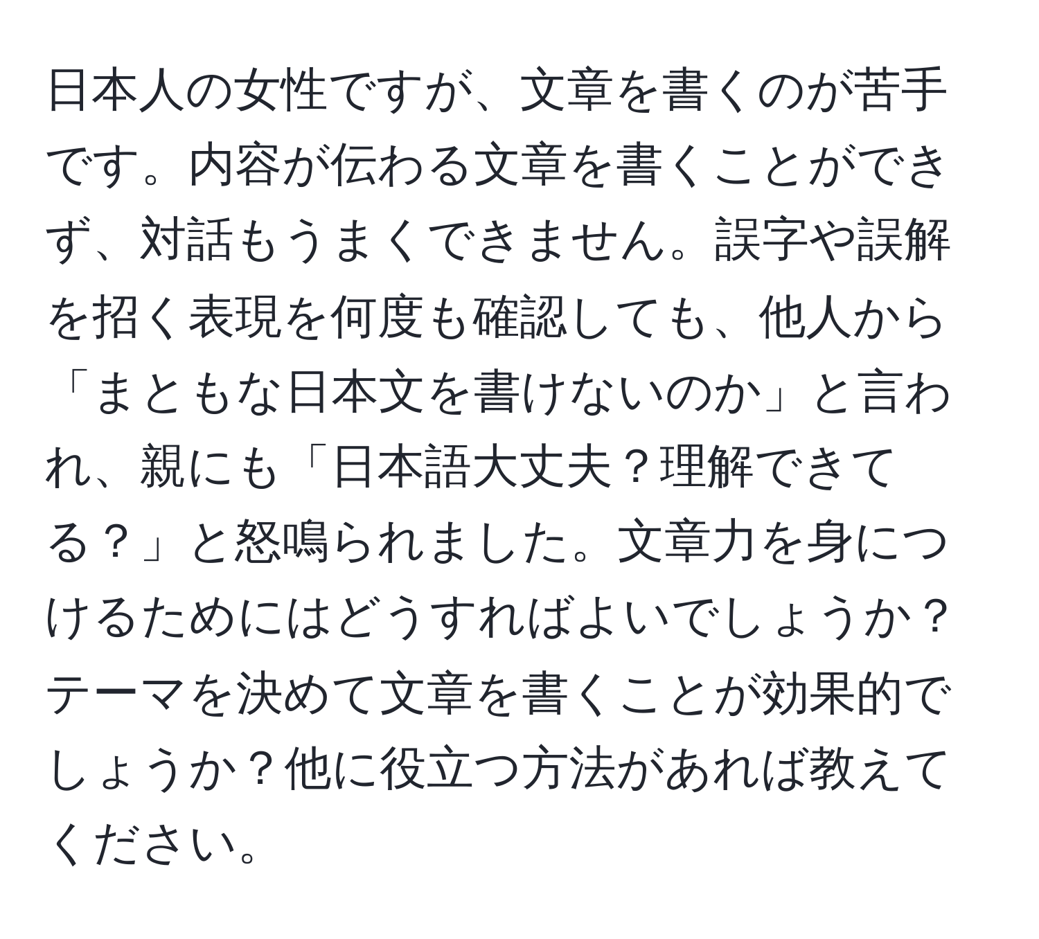 日本人の女性ですが、文章を書くのが苦手です。内容が伝わる文章を書くことができず、対話もうまくできません。誤字や誤解を招く表現を何度も確認しても、他人から「まともな日本文を書けないのか」と言われ、親にも「日本語大丈夫？理解できてる？」と怒鳴られました。文章力を身につけるためにはどうすればよいでしょうか？テーマを決めて文章を書くことが効果的でしょうか？他に役立つ方法があれば教えてください。