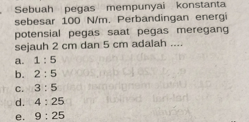 Sebuah pegas mempunyai konstanta
sebesar 100 N/m. Perbandingan energi
potensial pegas saat pegas meregang
sejauh 2 cm dan 5 cm adalah ....
a. 1:5
b. 2:5
C. 3:5
d. 4:25.
e. 9:25