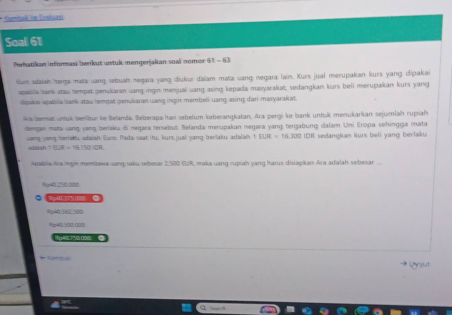 Kembali ke Evaluasi
Soall 61
Perhatikan informasi berikut untuk mengerjakan soal nomor 61 - 63
Kurs adalah harga mata uang sebuah negara yang diukur dalam mata uang negara lain. Kurs jual merupakan kurs yang dipakai
apabila bank atau tempat penukaran uang ingin menjual uang asing kepada masyarakat, sedangkan kurs beli merupakan kurs yang
dipakai apabila bank atau tempat penukaran uang ingin membeli uang asing dari masyarakat.
Ara berniat untuk berlibur ke Belanda. Beberapa hari sebelum keberangkatan, Ara pergi ke bank untuk menukarkan sejumläh ruplah
dengan mata uang yang beriaku di negara tersebut. Belanda merupakan negara yang tergabung dalam Uni Eropa sehingga mata
uang yang beriaku adalah Euro. Pada saat itu, kurs jual yang berlaku adalah TEUR=16.300IDR sedangkan kurs beli yang berlaku
adaiah 1 EUR=16.150IDR. 
Apabila Ara ingin membawa uang saku sebesar 2.500 EUR, maka uang rupiah yang harus disiapkan Ara adalah sebesar ....
Rp40.250.000
Rp40.375.000 a
Rp40.562.500
Rp40.500.000
Rp40.750.000 ●
Kembali
→ Lrnjut
26°
Search