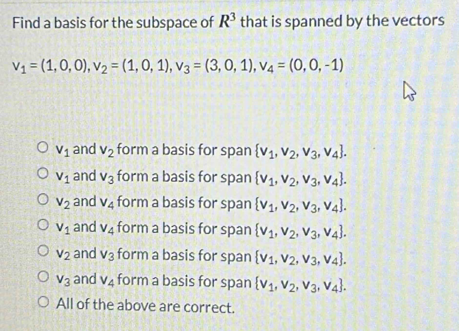 Find a basis for the subspace of R^3 that is spanned by the vectors
v_1=(1,0,0), v_2=(1,0,1), v_3=(3,0,1), v_4=(0,0,-1)
V_1 and V_2 form a basis for span  v_1,v_2,v_3,v_4.
V_1 and V_3 form a basis for span  v_1,v_2,v_3,v_4.
V_2 and V_4 form a basis for span  v_1,v_2,v_3,v_4.
V_1 and V_4 form a basis for span  v_1,v_2,v_3,v_4.
V_2 and V_3 form a basis for span  v_1,v_2,v_3,v_4.
V_3 and v_4 form a basis for span  v_1,v_2,v_3,v_4. 
All of the above are correct.