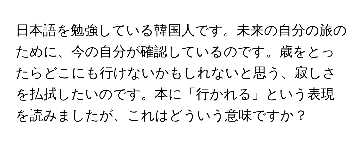 日本語を勉強している韓国人です。未来の自分の旅のために、今の自分が確認しているのです。歳をとったらどこにも行けないかもしれないと思う、寂しさを払拭したいのです。本に「行かれる」という表現を読みましたが、これはどういう意味ですか？