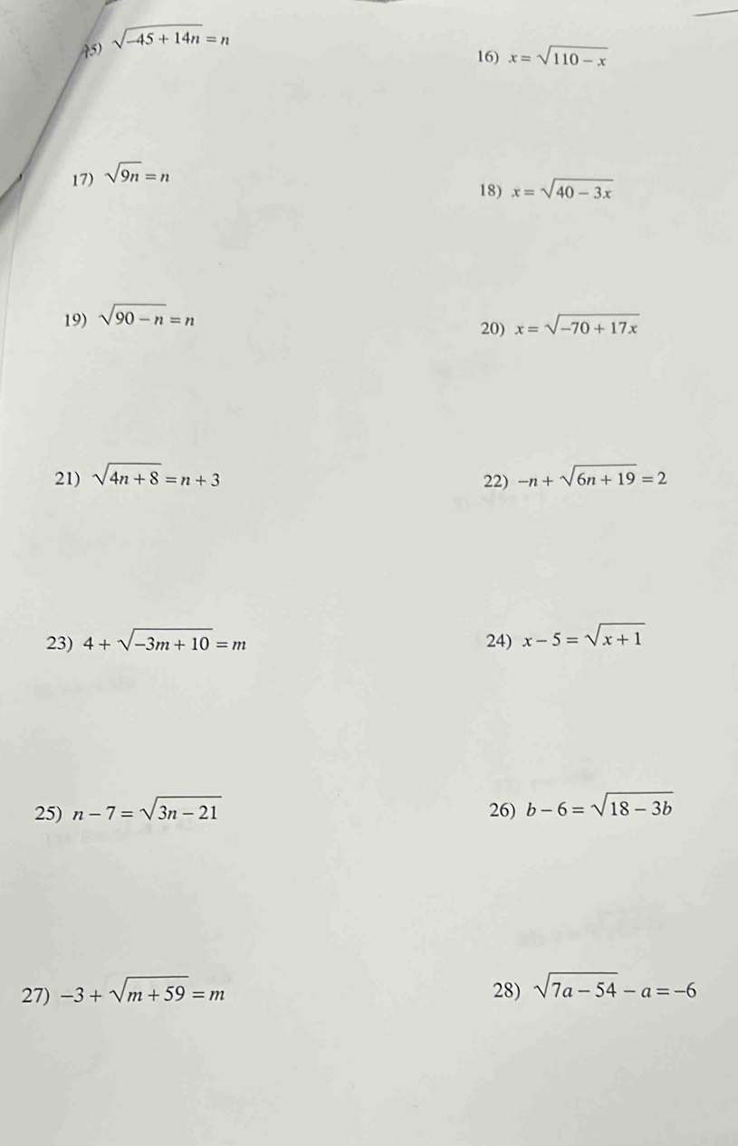 sqrt(-45+14n)=n
16) x=sqrt(110-x)
17) sqrt(9n)=n
18) x=sqrt(40-3x)
19) sqrt(90-n)=n
20) x=sqrt(-70+17x)
21) sqrt(4n+8)=n+3 -n+sqrt(6n+19)=2
22) 
23) 4+sqrt(-3m+10)=m 24) x-5=sqrt(x+1)
25) n-7=sqrt(3n-21) 26) b-6=sqrt(18-3b)
27) -3+sqrt(m+59)=m 28) sqrt(7a-54)-a=-6