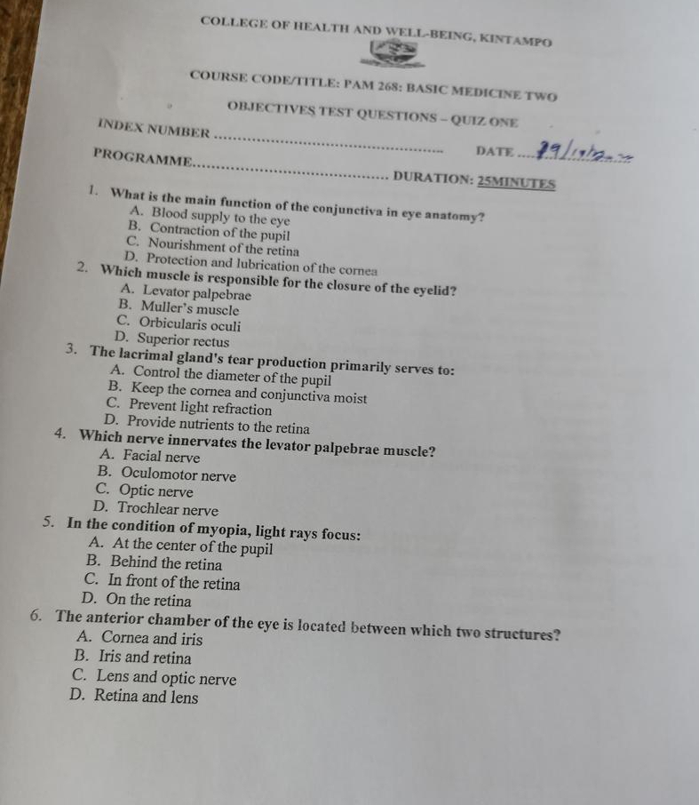 COLLEGE OF HEALTH AND WELL-BEING, KINTAMPO
COURSE CODE/TITLE: PAM 268: BASIC MEDICINE TWO
OBJECTIVES TEST QUESTIONS - QUIZ ONE
_
INDEX NUMBER
_
DATE_
PROGRAMME
DURATION: 25MINUTES
1. What is the main function of the conjunctiva in eye anatomy?
A. Blood supply to the eye
B. Contraction of the pupil
C. Nourishment of the retina
D. Protection and lubrication of the cornea
2. Which muscle is responsible for the closure of the eyelid?
A. Levator palpebrae
B. Muller’s muscle
C. Orbicularis oculi
D. Superior rectus
3. The lacrimal gland's tear production primarily serves to:
A. Control the diameter of the pupil
B. Keep the cornea and conjunctiva moist
C. Prevent light refraction
D. Provide nutrients to the retina
4. Which nerve innervates the levator palpebrae muscle?
A. Facial nerve
B. Oculomotor nerve
C. Optic nerve
D. Trochlear nerve
5. In the condition of myopia, light rays focus:
A. At the center of the pupil
B. Behind the retina
C. In front of the retina
D. On the retina
6. The anterior chamber of the eye is located between which two structures?
A. Cornea and iris
B. Iris and retina
C. Lens and optic nerve
D. Retina and lens