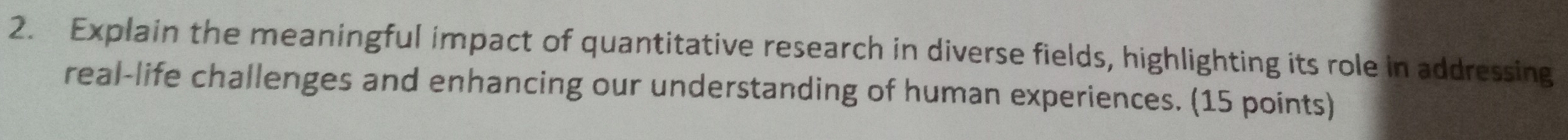 Explain the meaningful impact of quantitative research in diverse fields, highlighting its role in addressing 
real-life challenges and enhancing our understanding of human experiences. (15 points)