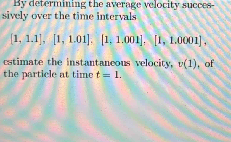 By determining the average velocity succes- 
sively over the time intervals
[1,1.1], [1,1.01], [1,1.001], [1,1.0001], 
estimate the instantaneous velocity, v(1) , of 
the particle at time t=1.