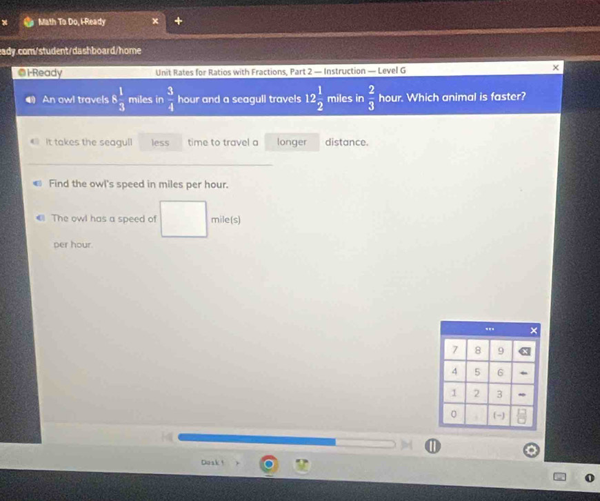 Math To Do, I-Ready 
eady.com/student/dashboard/home 
Ol-Ready Unit Rates for Ratios with Fractions, Part 2 — Instruction — Level G 
An owl travels 8 1/3  miles in  3/4  hour and a seagull travels 12 1/2  miles in  2/3  hour. Which animal is faster? 
It takes the seagull less time to travel a longer distance. 
_ 
Find the owl's speed in miles per hour. 
The owl has a speed of mile(s)
per hour. 
Dosk!