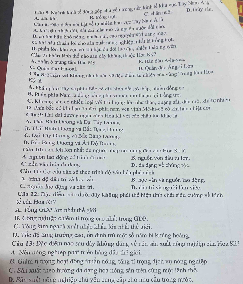 Cầu 5. Ngành kinh tế đóng góp chủ yếu trong nền kinh tế khu vực Tây Nam Á là
C. chăn nuôi. D. thủy sản.
A. dầu khí, B. trồng trọt.
Câu 6. Đặc điểm nổi bật về tự nhiên khu vực Tây Nam Á là
A. khí hậu nhiệt đới, đất đai màu mỡ và nguồn nước dồi dào.
B. có khí hậu khô nóng, nhiều núi, cao nguyên và hoang mạc.
C. khí hậu thuận lợi cho sản xuất nông nghiệp, nhất là trồng trọt.
D. phần lớn khu vực có khí hậu ôn đới lục địa, nhiều thảo nguyên.
Câu 7: Phần lãnh thổ nào sau đây không thuộc Hoa Kỳ?
A. Phần ở trung tâm Bắc Mỹ.
B. Bán đảo A-la-xca.
C. Quần đảo Ha-oai.
D. Quần đảo Ăng-ti Lớn.
Câu 8: Nhận xét không chính xác về đặc điểm tự nhiên của vùng Trung tâm Hoa
Kỳ là
A. Phần phía Tây và phía Bắc có địa hình đồi gò thấp, nhiều đồng cỏ
B. Phần phía Nam là đồng bằng phù sa màu mỡ thuận lợi trồng trọt
C. Khoáng sản có nhiều loại với trữ lượng lớn như than, quặng sắt, dầu mỏ, khí tự nhiên
D. Phía bắc có khí hậu ôn đới, phía nam ven vịnh Mê-hi-cô có khí hậu nhiệt đới.
Câu 9: Hai đại dương ngăn cách Hoa Kì với các châu lục khác là
A. Thái Bình Dương và Đại Tây Dương.
B. Thái Bình Dương và Bắc Băng Dương.
C. Đại Tây Dương và Bắc Băng Dương.
D. Bắc Băng Dương và Ấn Độ Dương.
Câu 10: Lợi ích lớn nhất do người nhập cư mang đến cho Hoa Kì là
A. nguồn lao động có trình độ cao. B. nguồn vốn đầu tư lớn.
C. nền văn hóa đa dạng. D. đa dạng về chủng tộc.
Câu 11: Cơ cấu dân số theo trình độ văn hóa phản ánh
A. trình độ dân trí và học vấn. B. học vấn và nguồn lao động.
C. nguồn lao động và dân trí. D. dân trí và người làm việc.
Câu 12: Đặc điểm nào dưới đây không phải thể hiện tính chất siêu cường về kinh
tế của Hoa Kì?
A. Tổng GDP lớn nhất thế giới.
B. Công nghiệp chiếm tỉ trọng cao nhất trong GDP.
C. Tổng kim ngạch xuất nhập khẩu lớn nhất thế giới.
D. Tốc độ tăng trưởng cao, ổn định trừ một số năm bị khủng hoảng.
Câu 13: Đặc điểm nào sau đây không đúng về nền sản xuất nông nghiệp của Hoa Kì?
A. Nền nông nghiệp phát triển hàng đầu thế giới.
B. Giảm tỉ trọng hoạt động thuần nông, tăng tỉ trọng dịch vụ nông nghiệp.
C. Sản xuất theo hướng đa dạng hóa nông sản trên cùng một lãnh thổ.
D. Sản xuất nông nghiệp chủ yếu cung cấp cho nhu cầu trong nước.