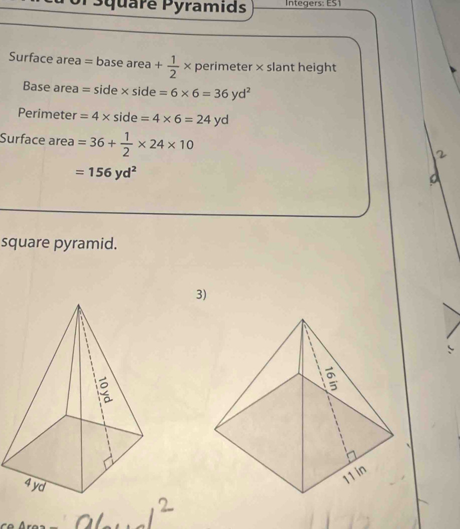 or square Pyramids Integers: ES1 
Surface area parallel basearea+ 1/2 * perimeter × slant height 
Base area =side* side=6* 6=36yd^2
Perimeter =4* side=4* 6=24yd
Surface area =36+ 1/2 * 24* 10
=156yd^2
a 
square pyramid. 
3)